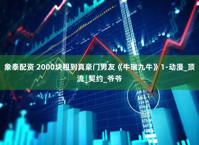象泰配资 2000块租到真豪门男友《牛瑞九牛》1-动漫_顶流_契约_爷爷