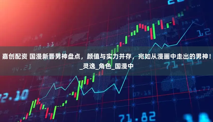 嘉创配资 国漫新晋男神盘点，颜值与实力并存，宛如从漫画中走出的男神！_灵逸_角色_国漫中