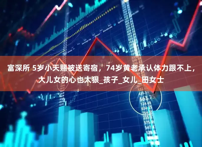 富深所 5岁小天赐被送寄宿，74岁黄老承认体力跟不上，大儿女的心也太狠_孩子_女儿_田女士