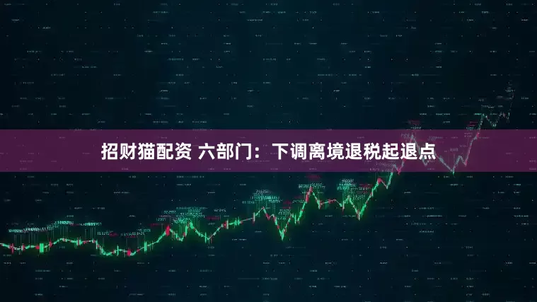 招财猫配资 六部门：下调离境退税起退点