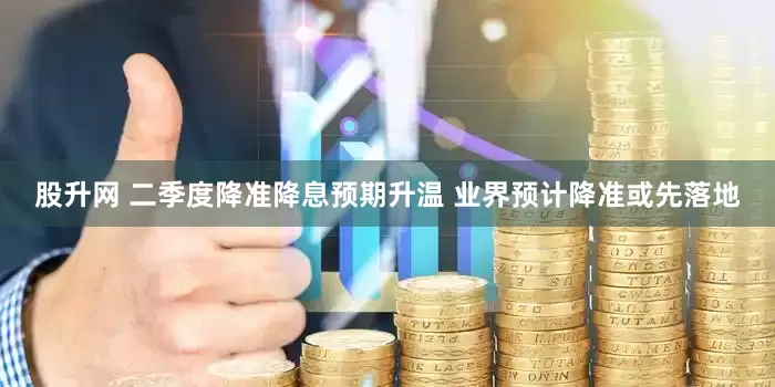 股升网 二季度降准降息预期升温 业界预计降准或先落地