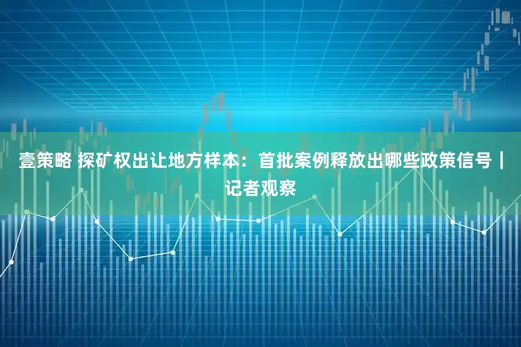 壹策略 探矿权出让地方样本：首批案例释放出哪些政策信号｜记者观察