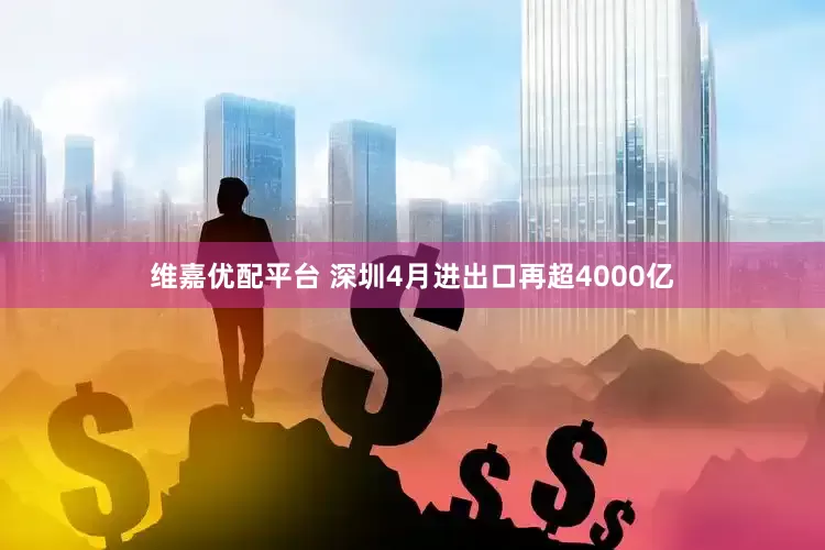 维嘉优配平台 深圳4月进出口再超4000亿