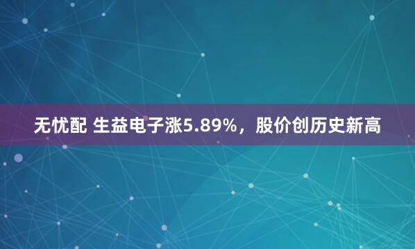 无忧配 生益电子涨5.89%，股价创历史新高