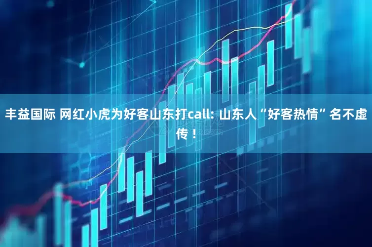 丰益国际 网红小虎为好客山东打call: 山东人“好客热情”名不虚传 !