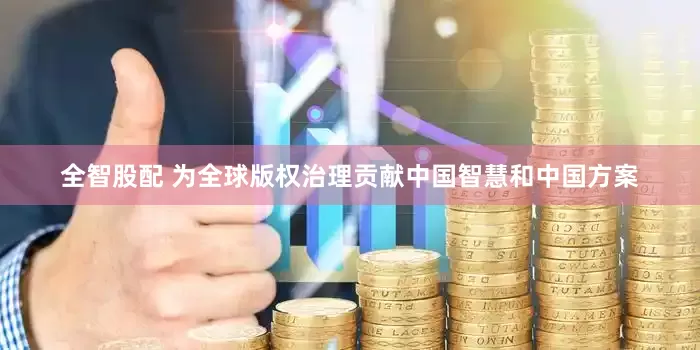 全智股配 为全球版权治理贡献中国智慧和中国方案