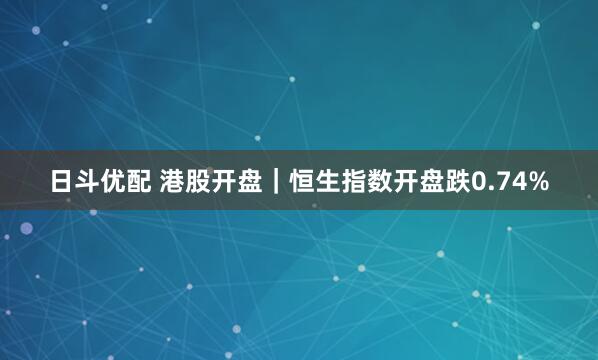 日斗优配 港股开盘｜恒生指数开盘跌0.74%