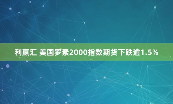 利赢汇 美国罗素2000指数期货下跌逾1.5%