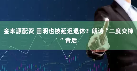金来源配资 田明也被延迟退休？朗诗“二度交棒”背后