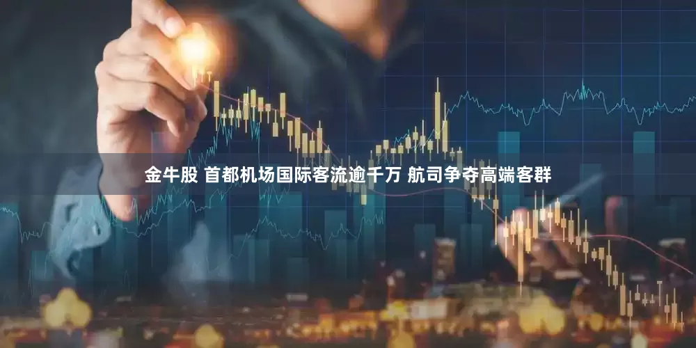 金牛股 首都机场国际客流逾千万 航司争夺高端客群