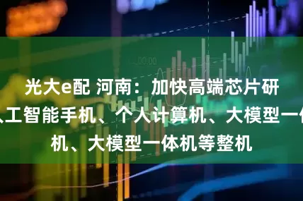 光大e配 河南：加快高端芯片研发，做强人工智能手机、个人计算机、大模型一体机等整机
