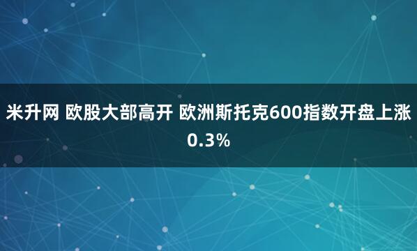 米升网 欧股大部高开 欧洲斯托克600指数开盘上涨0.3%